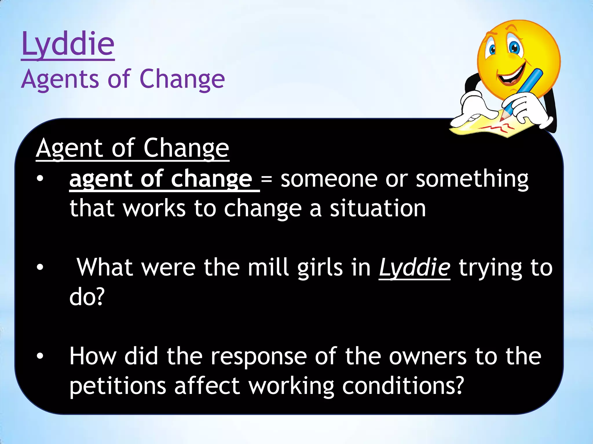 Lyddie
Agents of Change
Agent of Change
•

agent of change = someone or something
that works to change a situation

•

What were the mill girls in Lyddie trying to
do?

•

How did the response of the owners to the
petitions affect working conditions?

 