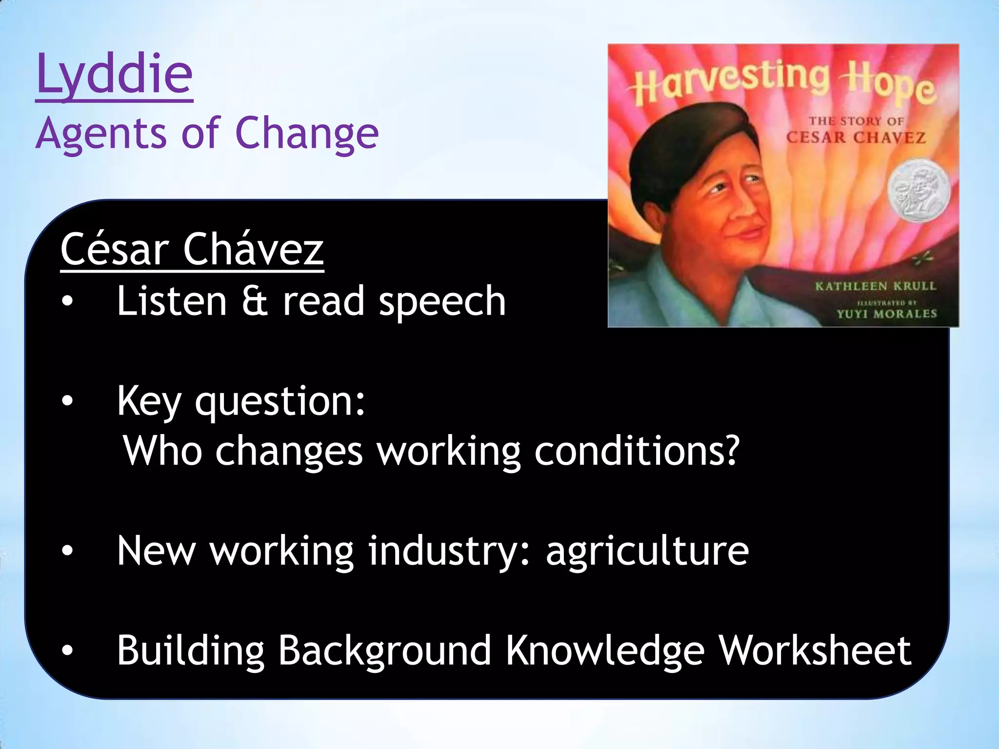 Lyddie
Agents of Change
César Chávez
•

Listen & read speech

•

Key question:
Who changes working conditions?

•

New working industry: agriculture

•

Building Background Knowledge Worksheet

 