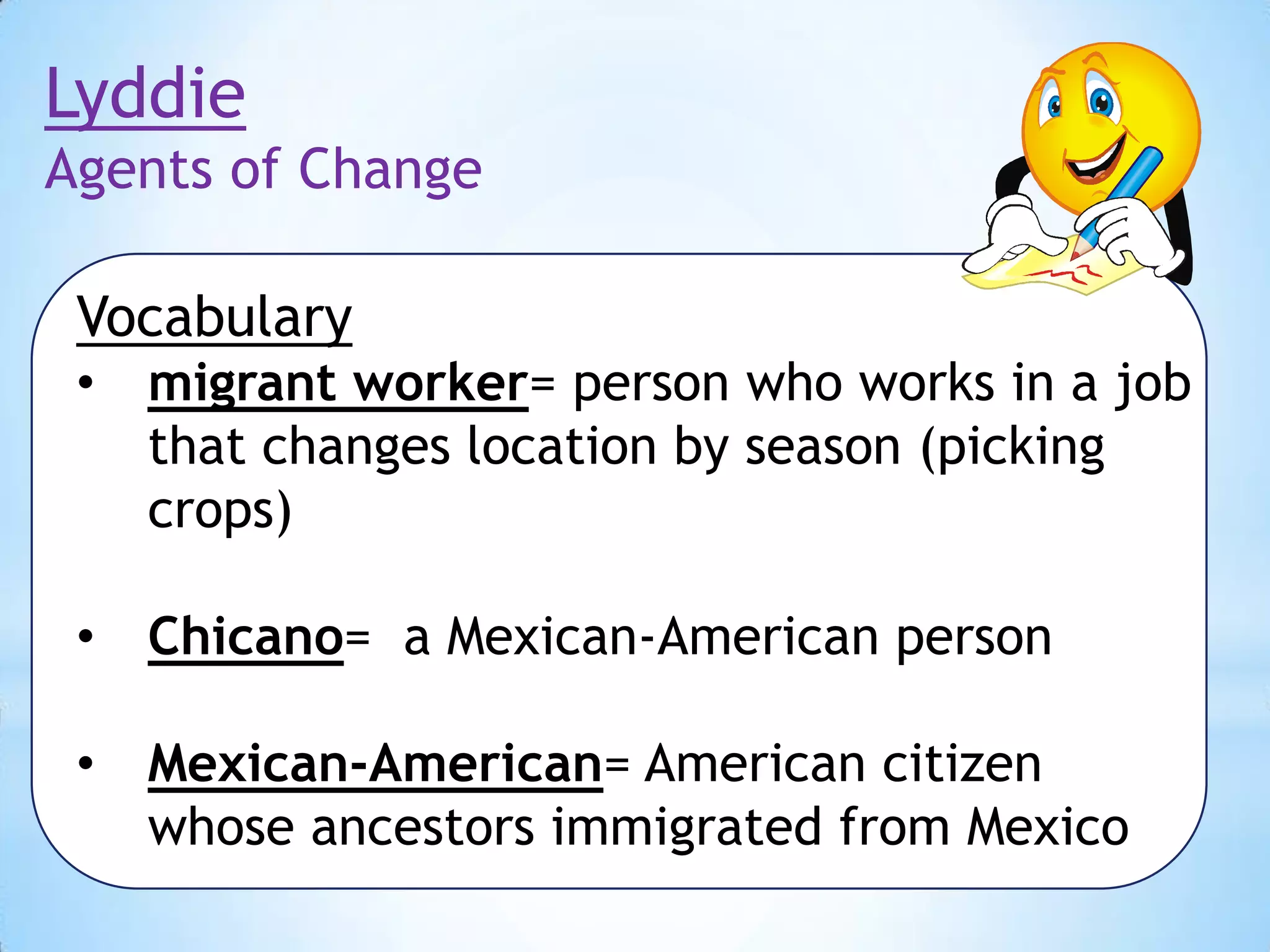 Lyddie
Agents of Change
Vocabulary
•

migrant worker= person who works in a job
that changes location by season (picking
crops)

•

Chicano= a Mexican-American person

•

Mexican-American= American citizen
whose ancestors immigrated from Mexico

 