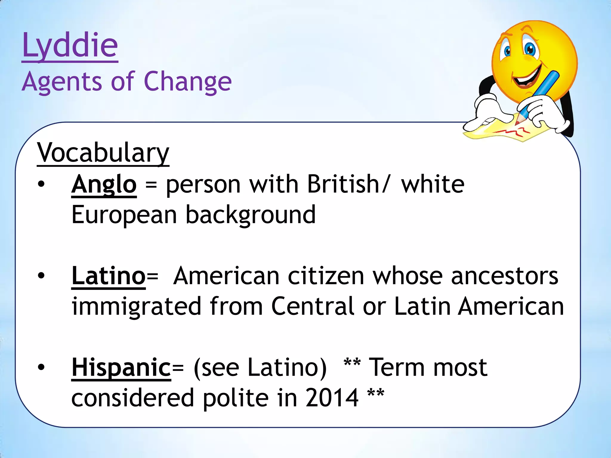 Lyddie
Agents of Change
Vocabulary
•

Anglo = person with British/ white
European background

•

Latino= American citizen whose ancestors
immigrated from Central or Latin American

•

Hispanic= (see Latino) ** Term most
considered polite in 2014 **

 