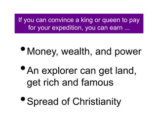 If you can convince a king or queen to pay 
for your expedition, you can earn ... 
•Money, wealth, and power 
•An explorer can get land, 
get rich and famous 
•Spread of Christianity 
 