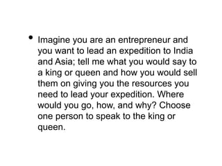 • Imagine you are an entrepreneur and 
you want to lead an expedition to India 
and Asia; tell me what you would say to 
a king or queen and how you would sell 
them on giving you the resources you 
need to lead your expedition. Where 
would you go, how, and why? Choose 
one person to speak to the king or 
queen. 
