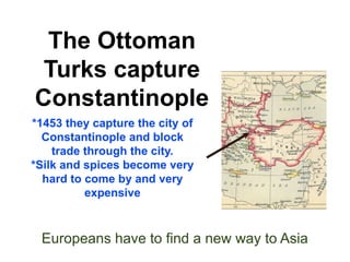 The Ottoman 
Turks capture 
Constantinople 
*1453 they capture the city of 
Constantinople and block 
trade through the city. 
*Silk and spices become very 
hard to come by and very 
expensive 
Europeans have to find a new way to Asia 
 