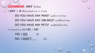 GRAMMAR: ANY บ้างไหม
• ANY + N ใช้ในประโยคคาถาม = บ้างไหม
DO YOU HAVE ANY PENS? คุณมีปากกาบ้างไหม
DO YOU HAVE ANY SIBLINGS? คุณมีพี่น้องบ้างไหม
DO YOU HAVE ANY PETS? คุณมีสัตว์เลี้ยงบ้างไหม
• การตอบคาถาม ให้ใช้ YES / NO
YES, I DO มีสิ
NO, I DON’T ไม่มี
 