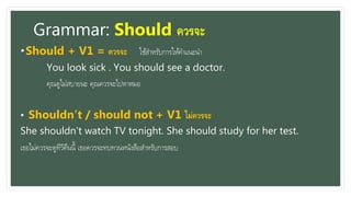 Grammar: Should ควรจะ
•Should + V1 = ควรจะ ใช้สำหรับกำรให้คำแนะนำ
You look sick . You should see a doctor.
คุณดูไม่สบำยนะ คุณควรจะไปหำหมอ
• Shouldn’t / should not + V1 ไม่ควรจะ
She shouldn’t watch TV tonight. She should study for her test.
เธอไม่ควรจะดูทีวีคืนนี้ เธอควรจะทบทวนหนังสือสำหรับกำรสอบ
 