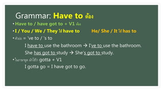 Grammar: Have to ต้อง
• Have to / have got to + V1 ต้อง
• I / You / We / They ใช้ have to He/ She / It ใช้ has to
• ตัวย่อ = ‘ve to / ‘s to
I have to use the bathroom  I’ve to use the bathroom.
She has got to study  She’s got to study.
• ในภำษำพูด มักใช้ว่ำ gotta + V1
I gotta go = I have got to go.
 