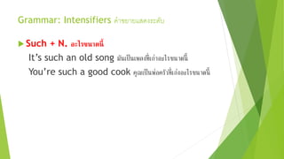 Grammar: Intensifiers คาขยายแสดงระดับ
 Such + N. อะไรขนาดนี้
It’s such an old song มันเป็นเพลงที่เก่าอะไรขนาดนี้
You’re such a good cook คุณเป็นพ่อครัวที่เก่งอะไรขนาดนี้
 