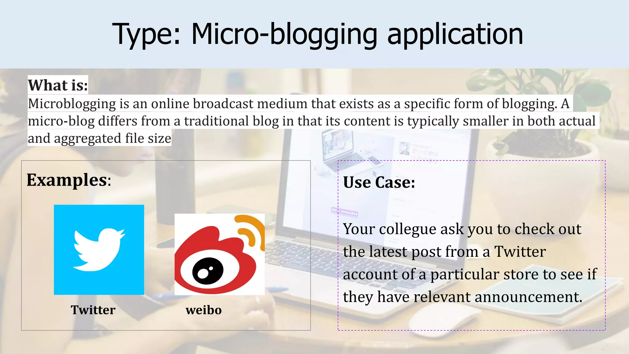 Type: Micro-blogging application
Examples: Use Case:
Your collegue ask you to check out
the latest post from a Twitter
account of a particular store to see if
they have relevant announcement.
What is:
Microblogging is an online broadcast medium that exists as a specific form of blogging. A
micro-blog differs from a traditional blog in that its content is typically smaller in both actual
and aggregated file size
weibo
Twitter
 