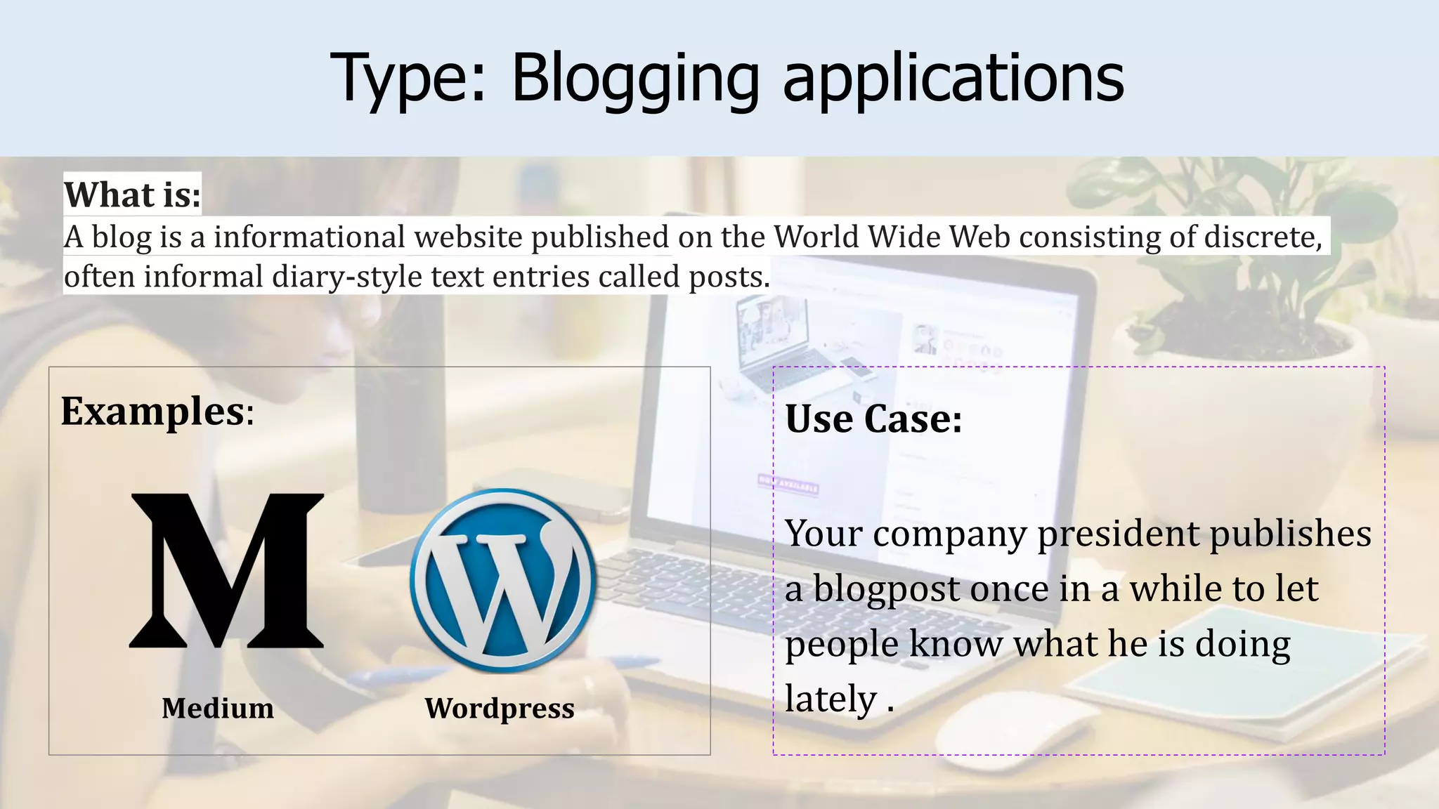 Type: Blogging applications
Examples: Use Case:
Your company president publishes
a blogpost once in a while to let
people know what he is doing
lately .
What is:
A blog is a informational website published on the World Wide Web consisting of discrete,
often informal diary-style text entries called posts.
Wordpress
Medium
 