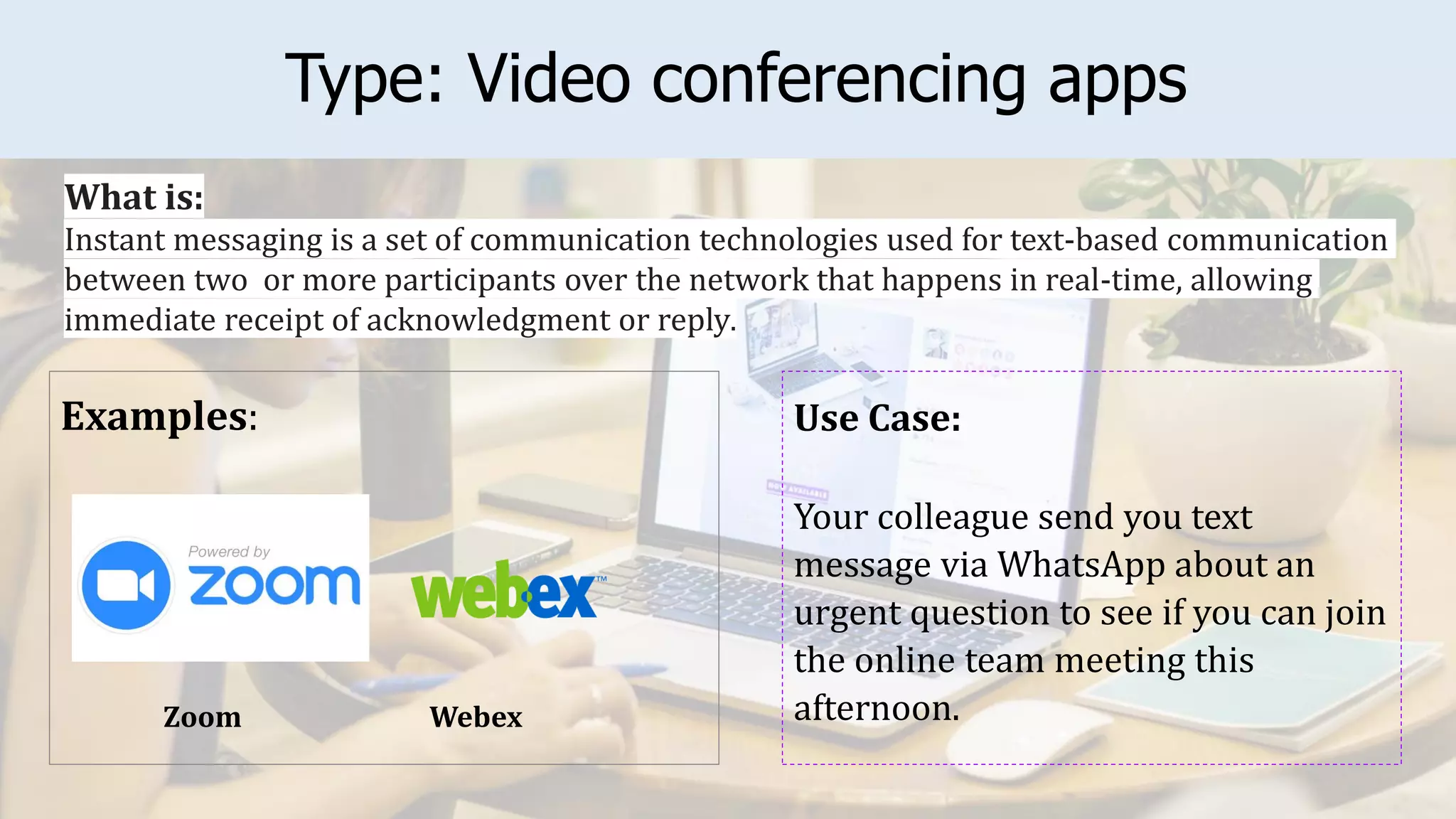 Type: Video conferencing apps
Examples: Use Case:
Your colleague send you text
message via WhatsApp about an
urgent question to see if you can join
the online team meeting this
afternoon.
What is:
Instant messaging is a set of communication technologies used for text-based communication
between two or more participants over the network that happens in real-time, allowing
immediate receipt of acknowledgment or reply.
Webex
Zoom
 