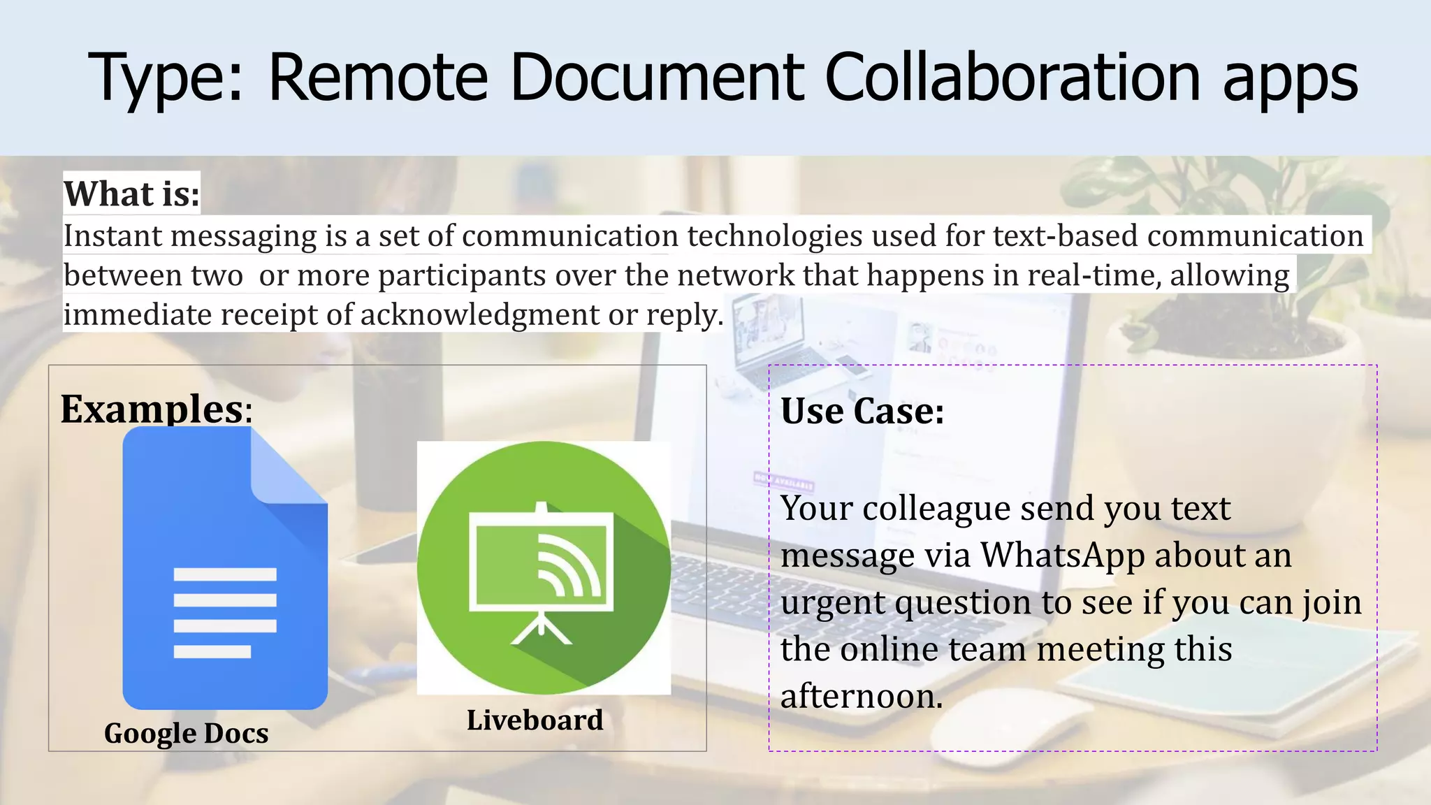 Type: Remote Document Collaboration apps
Examples: Use Case:
Your colleague send you text
message via WhatsApp about an
urgent question to see if you can join
the online team meeting this
afternoon.
What is:
Instant messaging is a set of communication technologies used for text-based communication
between two or more participants over the network that happens in real-time, allowing
immediate receipt of acknowledgment or reply.
Liveboard
Google Docs
 