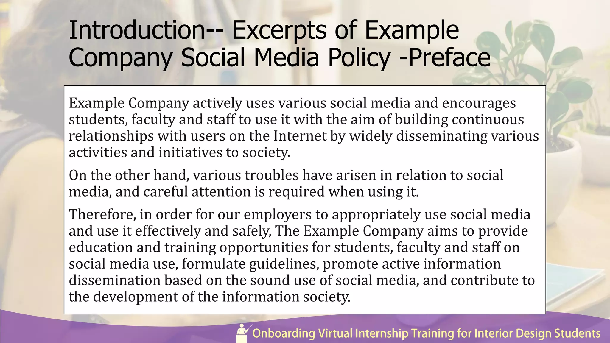 Introduction-- Excerpts of Example
Company Social Media Policy -Preface
Example Company actively uses various social media and encourages
students, faculty and staff to use it with the aim of building continuous
relationships with users on the Internet by widely disseminating various
activities and initiatives to society.
On the other hand, various troubles have arisen in relation to social
media, and careful attention is required when using it.
Therefore, in order for our employers to appropriately use social media
and use it effectively and safely, The Example Company aims to provide
education and training opportunities for students, faculty and staff on
social media use, formulate guidelines, promote active information
dissemination based on the sound use of social media, and contribute to
the development of the information society.
 