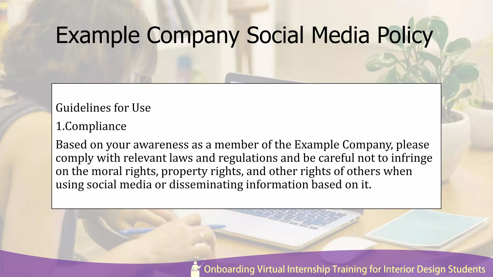 Example Company Social Media Policy
Guidelines for Use
1.Compliance
Based on your awareness as a member of the Example Company, please
comply with relevant laws and regulations and be careful not to infringe
on the moral rights, property rights, and other rights of others when
using social media or disseminating information based on it.
 