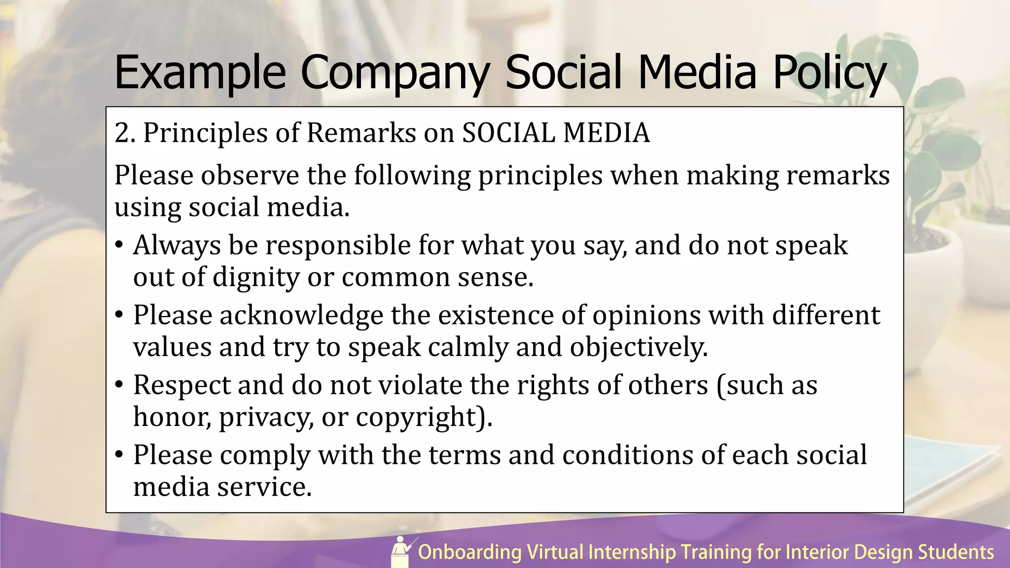 Example Company Social Media Policy
2. Principles of Remarks on SOCIAL MEDIA
Please observe the following principles when making remarks
using social media.
• Always be responsible for what you say, and do not speak
out of dignity or common sense.
• Please acknowledge the existence of opinions with different
values and try to speak calmly and objectively.
• Respect and do not violate the rights of others (such as
honor, privacy, or copyright).
• Please comply with the terms and conditions of each social
media service.
 