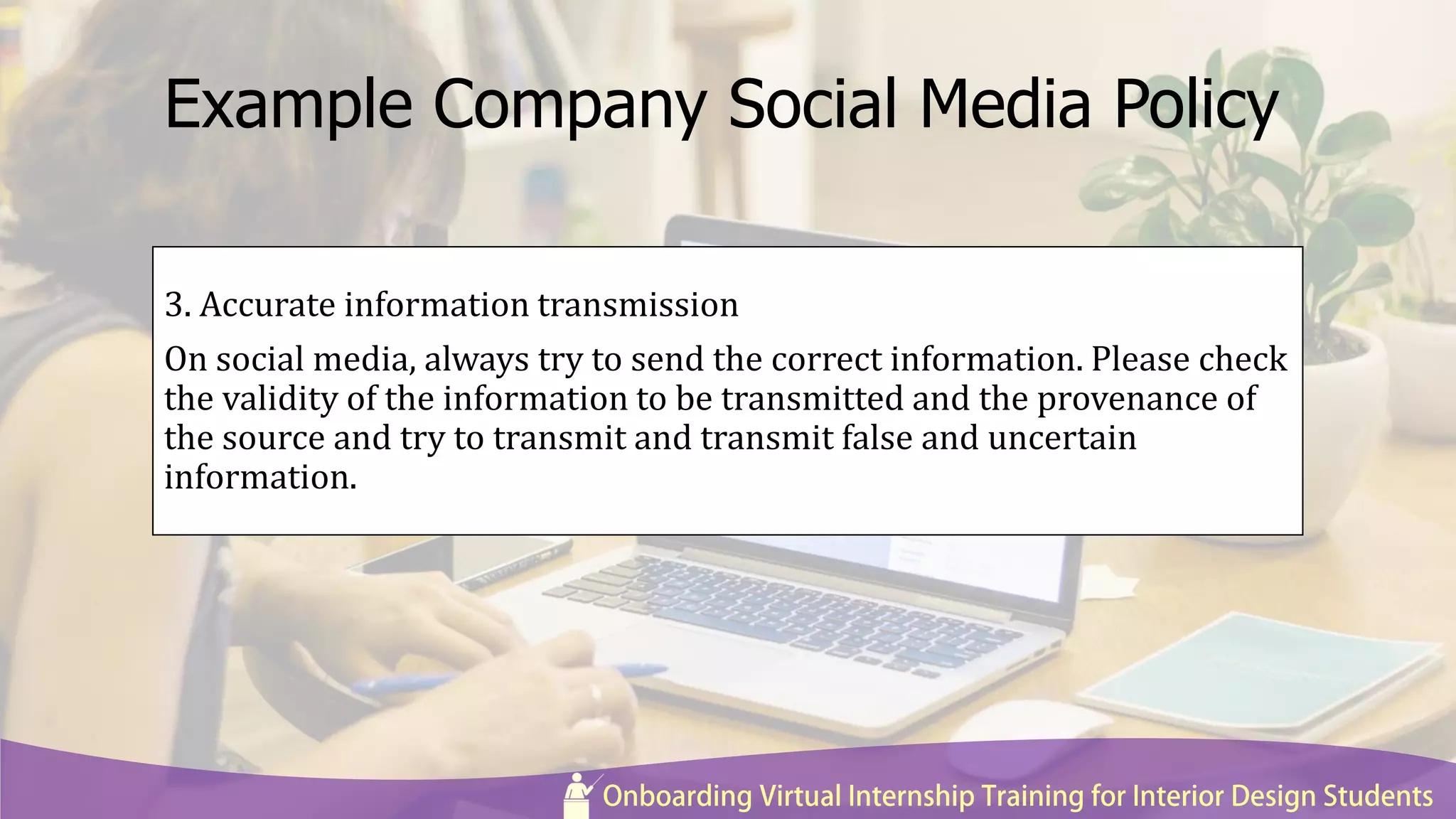 Example Company Social Media Policy
3. Accurate information transmission
On social media, always try to send the correct information. Please check
the validity of the information to be transmitted and the provenance of
the source and try to transmit and transmit false and uncertain
information.
 