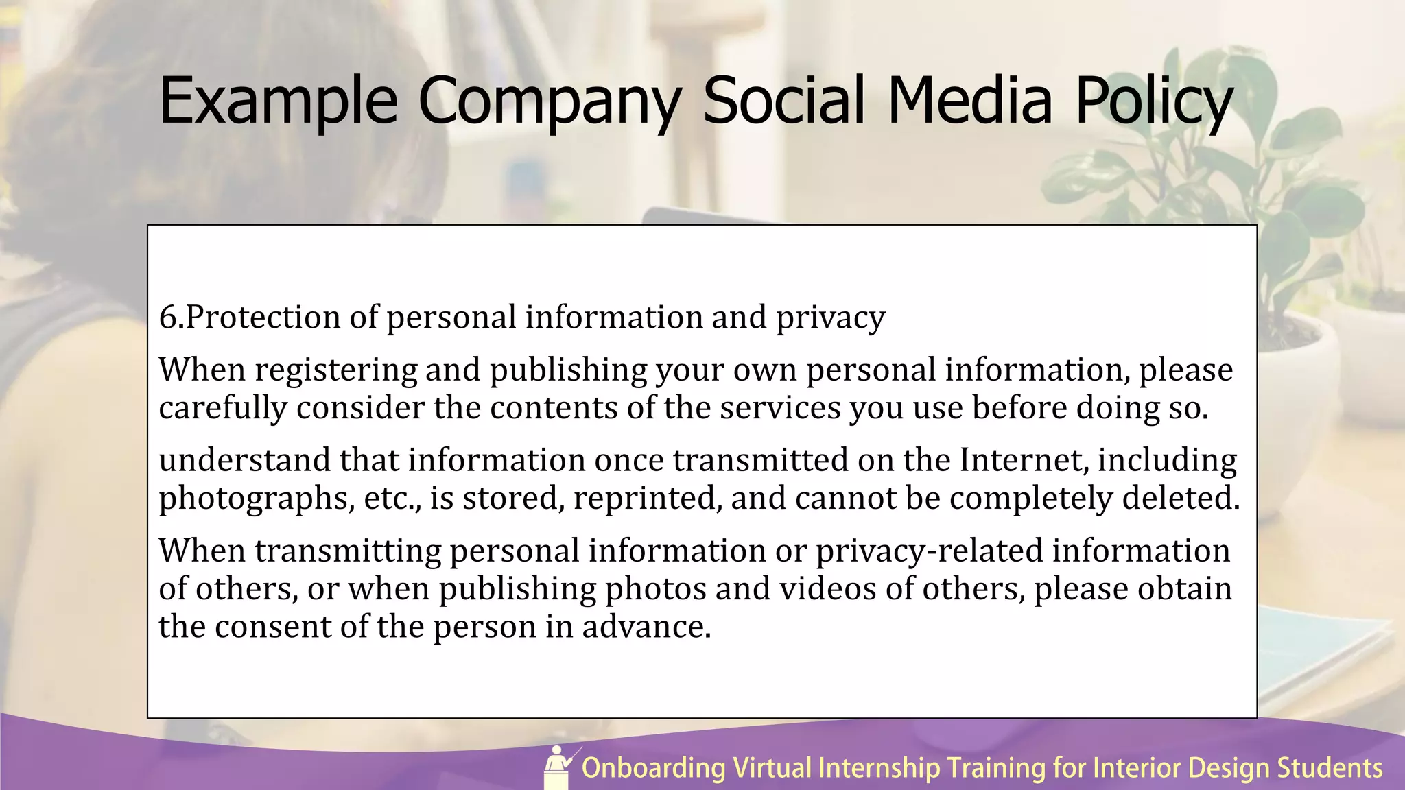 Example Company Social Media Policy
6.Protection of personal information and privacy
When registering and publishing your own personal information, please
carefully consider the contents of the services you use before doing so.
understand that information once transmitted on the Internet, including
photographs, etc., is stored, reprinted, and cannot be completely deleted.
When transmitting personal information or privacy-related information
of others, or when publishing photos and videos of others, please obtain
the consent of the person in advance.
 