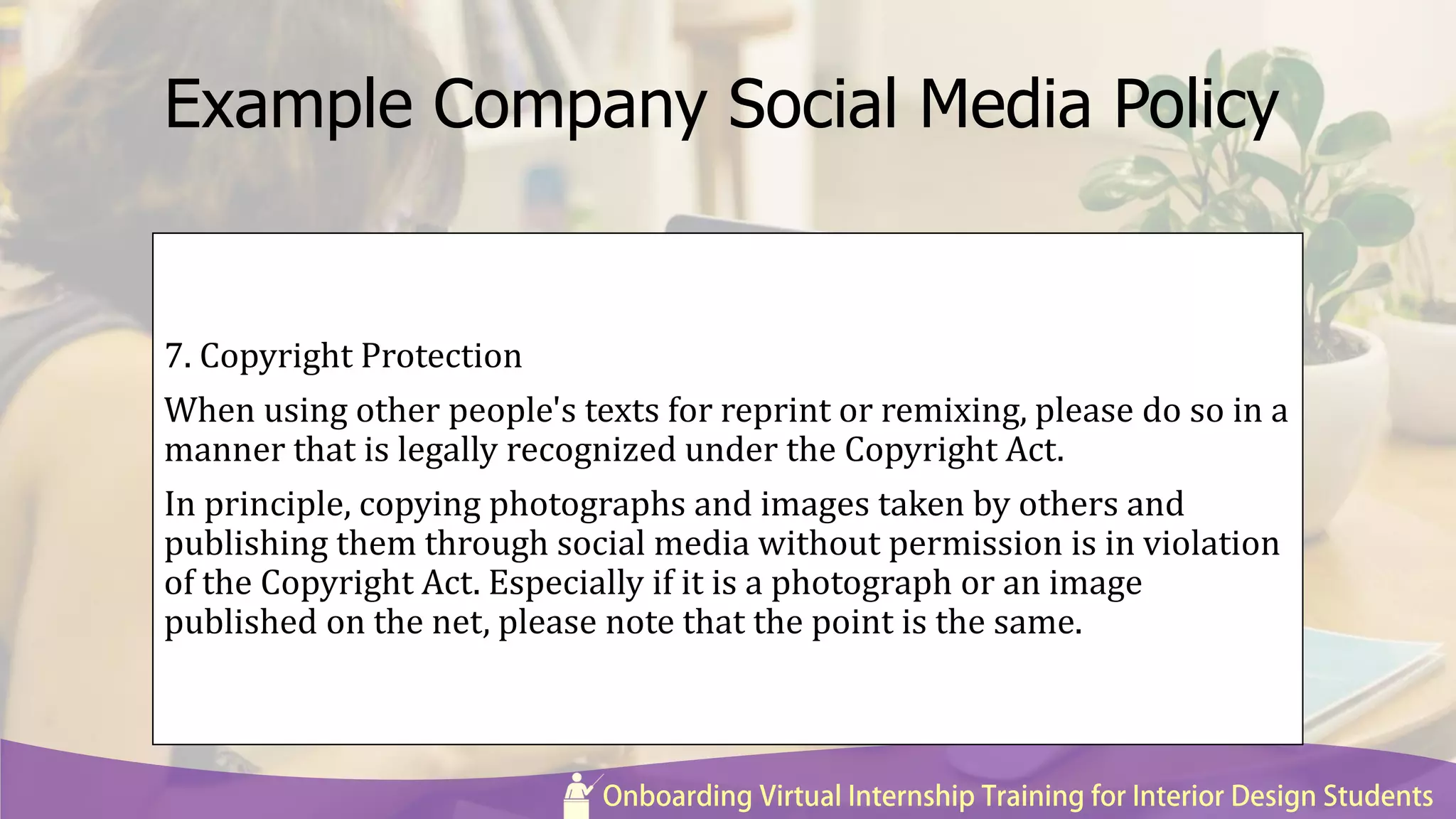 Example Company Social Media Policy
7. Copyright Protection
When using other people's texts for reprint or remixing, please do so in a
manner that is legally recognized under the Copyright Act.
In principle, copying photographs and images taken by others and
publishing them through social media without permission is in violation
of the Copyright Act. Especially if it is a photograph or an image
published on the net, please note that the point is the same.
 