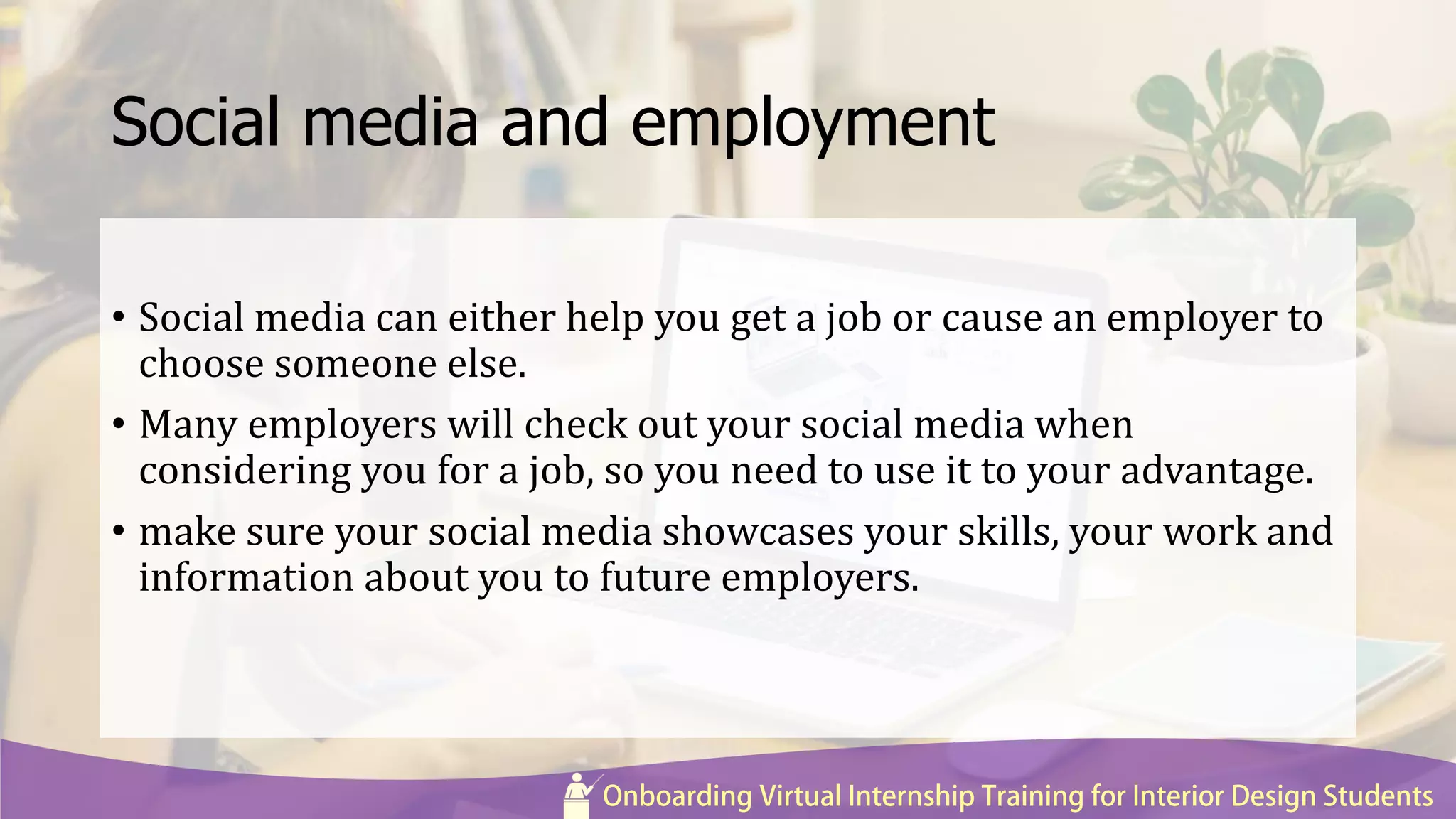 Social media and employment
• Social media can either help you get a job or cause an employer to
choose someone else.
• Many employers will check out your social media when
considering you for a job, so you need to use it to your advantage.
• make sure your social media showcases your skills, your work and
information about you to future employers.
 