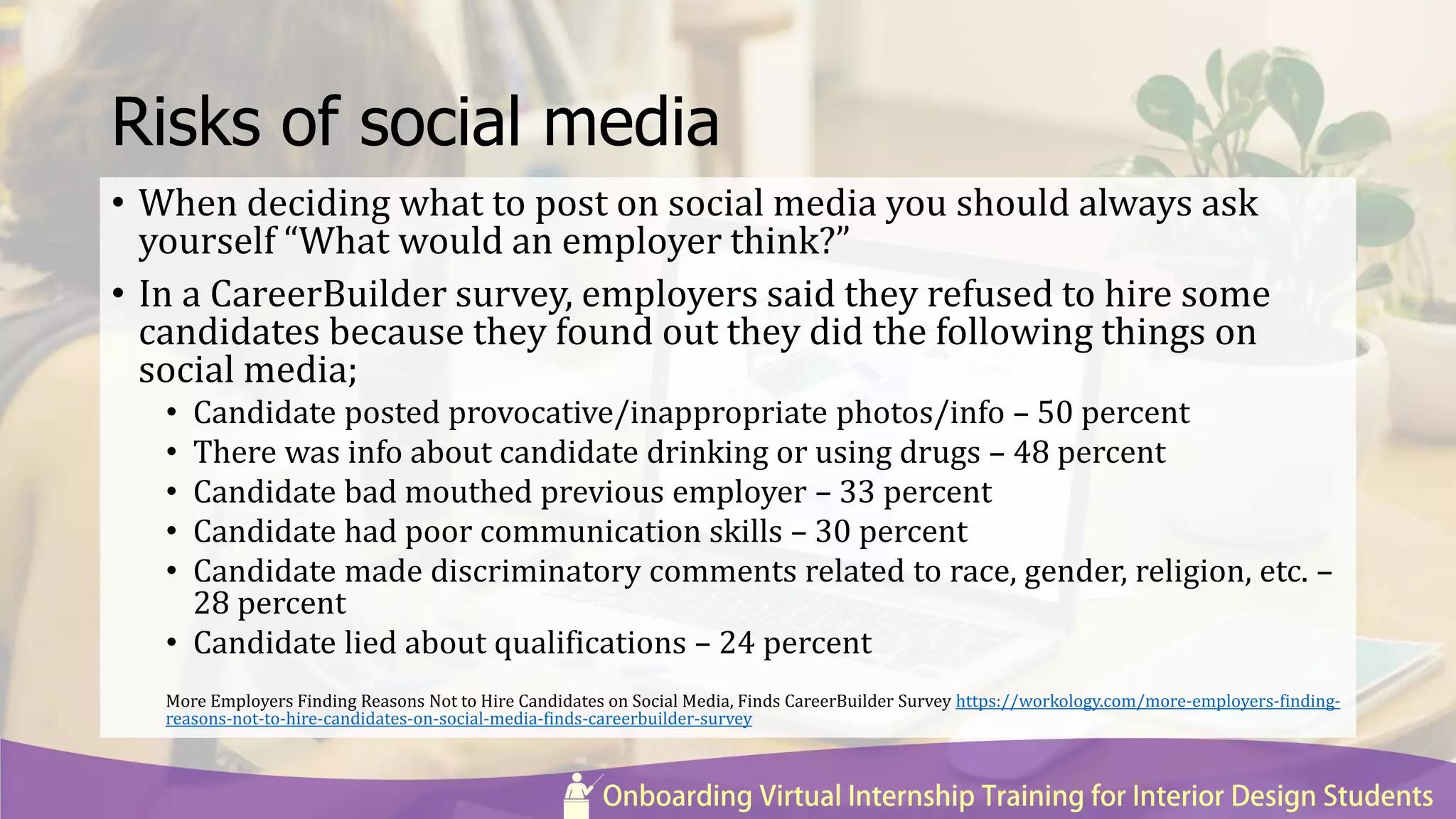 Risks of social media
• When deciding what to post on social media you should always ask
yourself “What would an employer think?”
• In a CareerBuilder survey, employers said they refused to hire some
candidates because they found out they did the following things on
social media;
• Candidate posted provocative/inappropriate photos/info – 50 percent
• There was info about candidate drinking or using drugs – 48 percent
• Candidate bad mouthed previous employer – 33 percent
• Candidate had poor communication skills – 30 percent
• Candidate made discriminatory comments related to race, gender, religion, etc. –
28 percent
• Candidate lied about qualifications – 24 percent
More Employers Finding Reasons Not to Hire Candidates on Social Media, Finds CareerBuilder Survey https://workology.com/more-employers-finding-
reasons-not-to-hire-candidates-on-social-media-finds-careerbuilder-survey
 