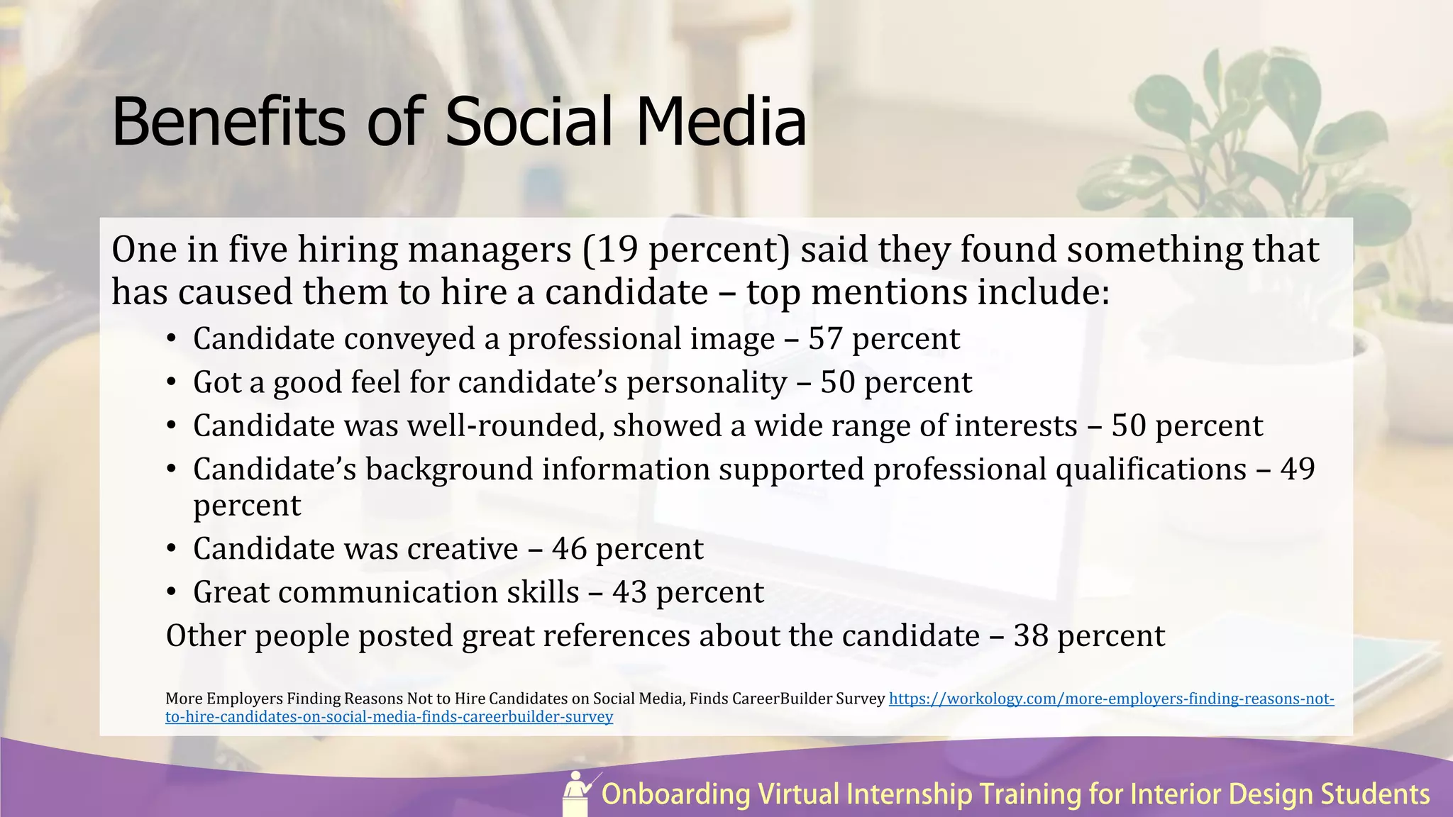 Benefits of Social Media
One in five hiring managers (19 percent) said they found something that
has caused them to hire a candidate – top mentions include:
• Candidate conveyed a professional image – 57 percent
• Got a good feel for candidate’s personality – 50 percent
• Candidate was well-rounded, showed a wide range of interests – 50 percent
• Candidate’s background information supported professional qualifications – 49
percent
• Candidate was creative – 46 percent
• Great communication skills – 43 percent
Other people posted great references about the candidate – 38 percent
More Employers Finding Reasons Not to Hire Candidates on Social Media, Finds CareerBuilder Survey https://workology.com/more-employers-finding-reasons-not-
to-hire-candidates-on-social-media-finds-careerbuilder-survey
 