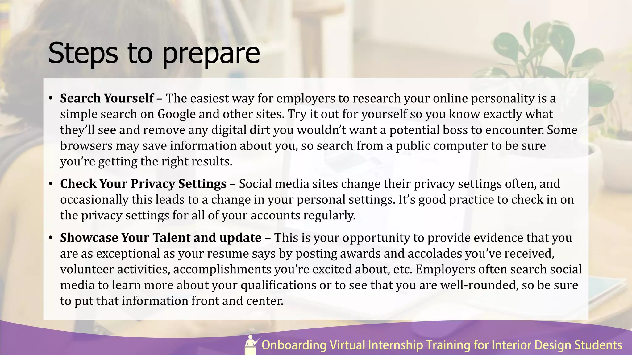 Steps to prepare
• Search Yourself – The easiest way for employers to research your online personality is a
simple search on Google and other sites. Try it out for yourself so you know exactly what
they’ll see and remove any digital dirt you wouldn’t want a potential boss to encounter. Some
browsers may save information about you, so search from a public computer to be sure
you’re getting the right results.
• Check Your Privacy Settings – Social media sites change their privacy settings often, and
occasionally this leads to a change in your personal settings. It’s good practice to check in on
the privacy settings for all of your accounts regularly.
• Showcase Your Talent and update – This is your opportunity to provide evidence that you
are as exceptional as your resume says by posting awards and accolades you’ve received,
volunteer activities, accomplishments you’re excited about, etc. Employers often search social
media to learn more about your qualifications or to see that you are well-rounded, so be sure
to put that information front and center.
 