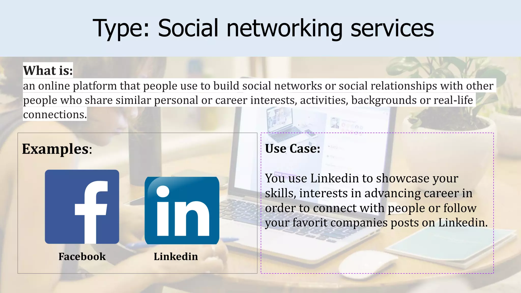Type: Social networking services
Examples: Use Case:
You use Linkedin to showcase your
skills, interests in advancing career in
order to connect with people or follow
your favorit companies posts on Linkedin.
What is:
an online platform that people use to build social networks or social relationships with other
people who share similar personal or career interests, activities, backgrounds or real-life
connections.
Linkedin
Facebook
 