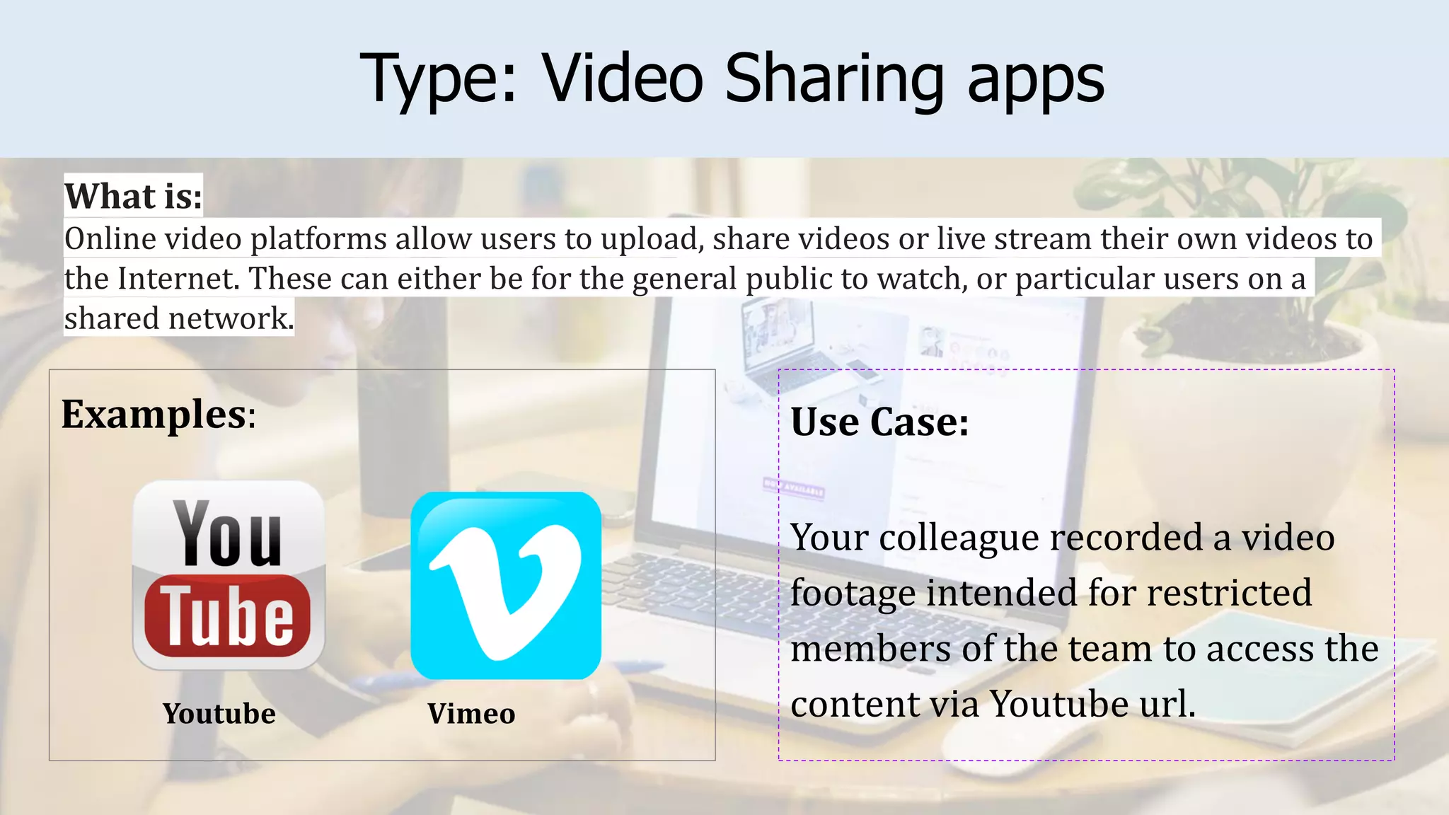Type: Video Sharing apps
Examples: Use Case:
Your colleague recorded a video
footage intended for restricted
members of the team to access the
content via Youtube url.
What is:
Online video platforms allow users to upload, share videos or live stream their own videos to
the Internet. These can either be for the general public to watch, or particular users on a
shared network.
Vimeo
Youtube
 