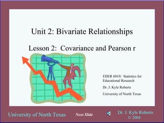 Unit 2: Bivariate Relationships Lesson 2:  Covariance and Pearson r EDER 6010:  Statistics for Educational Research Dr. J. Kyle Roberts University of North Texas Next Slide 