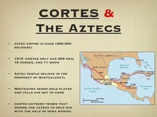 CORTES   &   The Aztecs aztec empire is huge (200,000 soldiers) 1519 -cortes only has 500 men, 16 horses, and 11 ships Aztec people believe in the prophecy of Quetzalcoatl Moctezuma sends gold plates and tells him not to come cortes gathers tribes that oppose the aztecs to help him with the help of dona marina 
