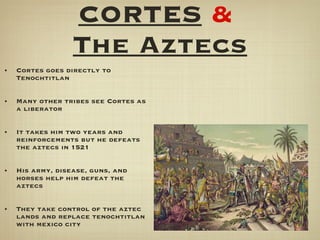 CORTES   &   The Aztecs Cortes goes directly to Tenochtitlan Many other tribes see Cortes as a liberator It takes him two years and reinforcements but he defeats the aztecs in 1521 His army, disease, guns, and horses help him defeat the aztecs They take control of the aztec lands and replace tenochtitlan with mexico city 