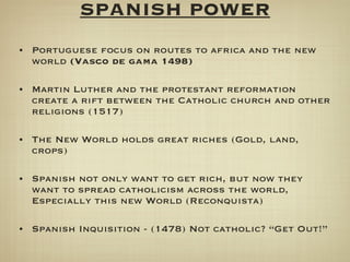 SPANISH POWER Portuguese focus on routes to africa and the new world  (Vasco de gama 1498) Martin Luther and the protestant reformation create a rift between the Catholic church and other religions (1517) The New World holds great riches (Gold, land, crops) Spanish not only want to get rich, but now they want to spread catholicism across the world, Especially this new World (Reconquista) Spanish Inquisition - (1478) Not catholic? “Get Out!” 