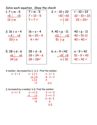 Solve each equation. Show the check!
1. 7 = m - 5     7=m-5          2. r - 10 = 22              r - 10 = 22
  +5      +5     7 = 12 – 5           +10 +10               32 – 10 = 22
  12 = m         7=7                   r = 32               22 = 22



3. 16 = x – 4        16 = x – 4           4. 40 = p - 11    40 = p - 11
  +4     +4          16 = 20 – 4             +11      +11   40 = 51-11
   20 = x             4 = 4                  51 = p        40 = 40 



5. 28 = d - 6        28 = d - 6           6. n - 9 = 42     n - 9 = 42
    +6     +6        28 = 34 – 6                 +9 +9      51 – 9 = 42
    34 =d            28 = 28                     n = 51    42 = 42 


A number, decreased by ¼, is ¾. Find the number.
     n-¼=¾          n-¼=¾             n-¼=¾
                      +¼ +¼           4-¼=¾
                       n=4            4
                            4           ¾=¾

⅛ increased by a number is ⅝. Find the number
      ⅛+n=⅝          ⅛+n=⅝             ⅛+n=⅝
                    -⅛      -⅛         ⅛+n=⅝
                         n =4         ⅛+4=⅝
                             8            8
                                         ⅝=⅝
 
