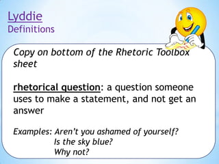 Lyddie
Definitions
Copy on bottom of the Rhetoric Toolbox
sheet
rhetorical question: a question someone
uses to make a statement, and not get an
answer
Examples: Aren’t you ashamed of yourself?
Is the sky blue?
Why not?

 