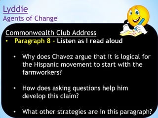 Lyddie
Agents of Change
Commonwealth Club Address
•

Paragraph 8 - Listen as I read aloud
•

Why does Chavez argue that it is logical for
the Hispanic movement to start with the
farmworkers?

•

How does asking questions help him
develop this claim?

•

What other strategies are in this paragraph?

 