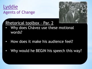 Lyddie
Agents of Change
Rhetorical toolbox – Par. 2
•

Why does Chávez use these motional
words?

•

How does it make his audience feel?

•

Why would he BEGIN his speech this way?

 