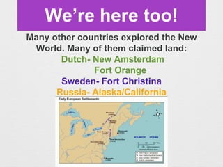 We’re here too!
Many other countries explored the New
World. Many of them claimed land:
Dutch- New Amsterdam
Fort Orange
Sweden- Fort Christina
Russia- Alaska/California
 