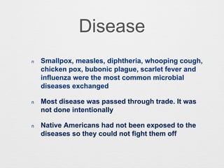 Disease
n Smallpox, measles, diphtheria, whooping cough,
chicken pox, bubonic plague, scarlet fever and
influenza were the most common microbial
diseases exchanged
n Most disease was passed through trade. It was
not done intentionally
n Native Americans had not been exposed to the
diseases so they could not fight them off
 
