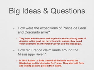 Big Ideas & Questions
n How were the expeditions of Ponce de Leon
and Coronado alike?
n They were alike because both explorers were exploring parts of
America to find gold, but never found it. Instead, they found
other landmarks like the Grand Canyon and the Mississippi.
n How did France claim lands around the
Mississippi River?
n In 1682, Robert La Salle claimed all the lands around the
Mississippi and its tributaries for France. They also built forts
and trading posts to protect their claims.
 