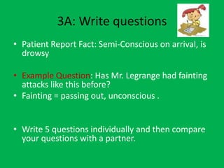 3A: Write questions
• Patient Report Fact: Semi-Conscious on arrival, is
  drowsy

• Example Question: Has Mr. Legrange had fainting
  attacks like this before?
• Fainting = passing out, unconscious .


• Write 5 questions individually and then compare
  your questions with a partner.
 