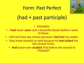Form: Past Perfect
        (had + past participle)
                       • Examples:
 • I had never seen such a beautiful beach before I went
                          to Kauai.
• I did not have any money because I had lost my wallet.
• Tony knew Istanbul so well because he had visited the
                     city several times.
   • Had Susan ever studied Thai before she moved to
                          Thailand?
 