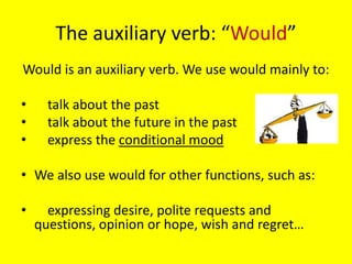 The auxiliary verb: “Would”
Would is an auxiliary verb. We use would mainly to:

•     talk about the past
•     talk about the future in the past
•     express the conditional mood

• We also use would for other functions, such as:

•     expressing desire, polite requests and
    questions, opinion or hope, wish and regret…
 