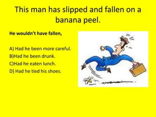 This man has slipped and fallen on a
             banana peel.
He wouldn’t have fallen,

A) Had he been more careful.
B)Had he been drunk.
C)Had he eaten lunch.
D) Had he tied his shoes.
 