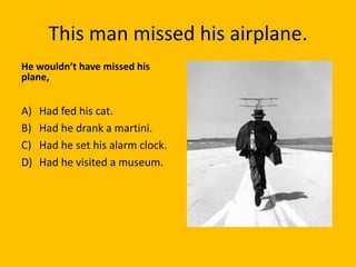 This man missed his airplane.
He wouldn’t have missed his
plane,


A)   Had fed his cat.
B)   Had he drank a martini.
C)   Had he set his alarm clock.
D)   Had he visited a museum.
 