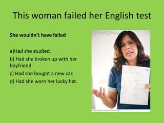 This woman failed her English test
She wouldn’t have failed

a)Had she studied.
b) Had she broken up with her
boyfriend
c) Had she bought a new car.
d) Had she worn her lucky hat.
 
