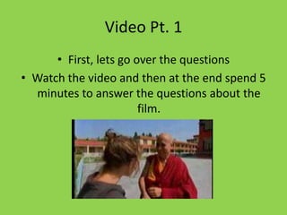Video Pt. 1
      • First, lets go over the questions
• Watch the video and then at the end spend 5
  minutes to answer the questions about the
                        film.
 