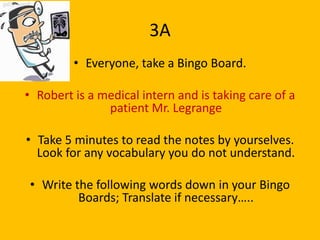 3A
         • Everyone, take a Bingo Board.

• Robert is a medical intern and is taking care of a
               patient Mr. Legrange

• Take 5 minutes to read the notes by yourselves.
  Look for any vocabulary you do not understand.

 • Write the following words down in your Bingo
          Boards; Translate if necessary…..
 