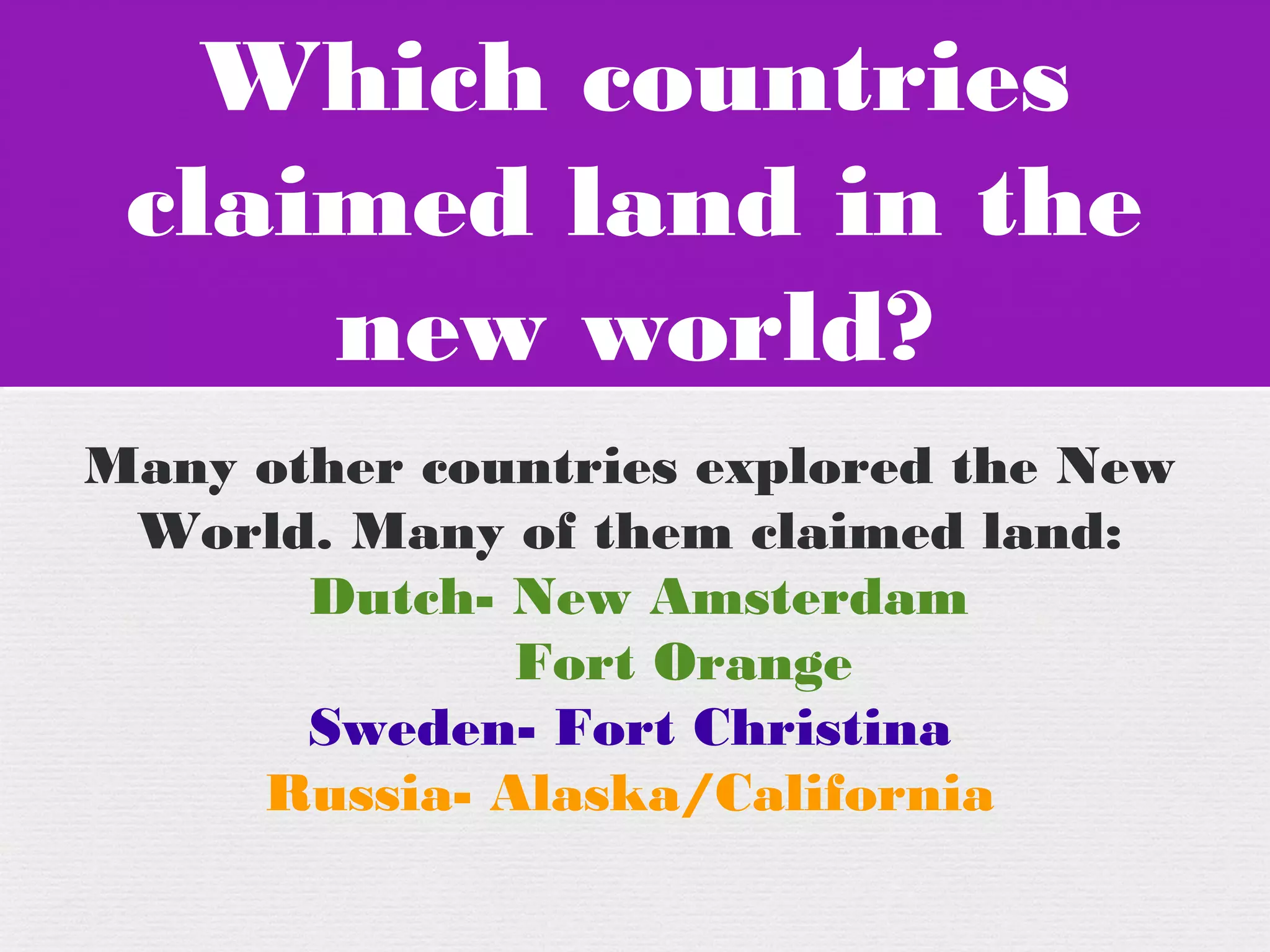 Which countries
claimed land in the
new world?
Which countries
claimed land in the
new world?
Many other countries explored the New
World. Many of them claimed land:
Dutch- New Amsterdam
Fort Orange
Sweden- Fort Christina
Russia- Alaska/California
 