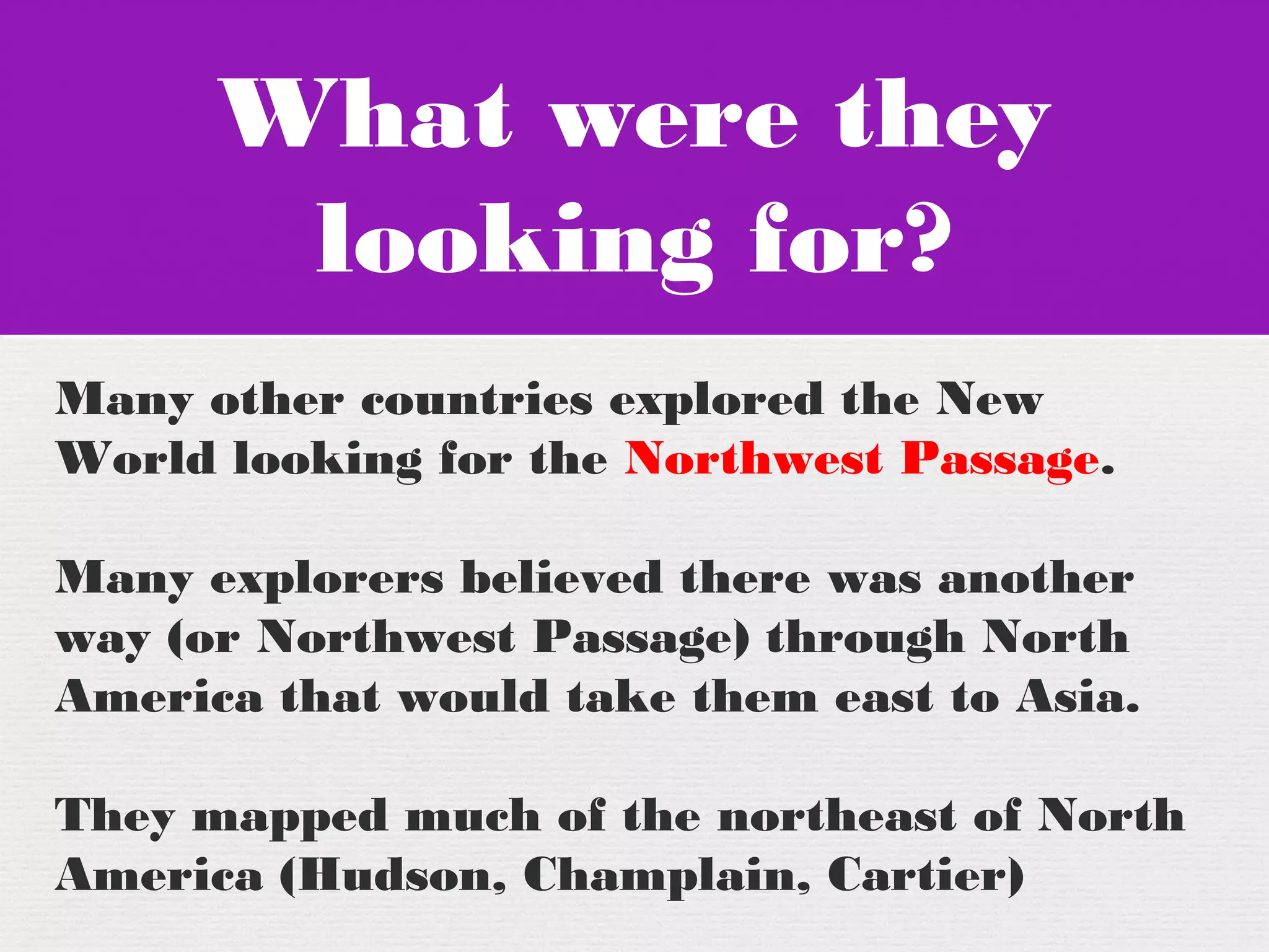 What were they
looking for?
What were they
looking for?
Many other countries explored the New
World looking for the Northwest Passage.
Many explorers believed there was another
way (or Northwest Passage) through North
America that would take them east to Asia.
They mapped much of the northeast of North
America (Hudson, Champlain, Cartier)
 