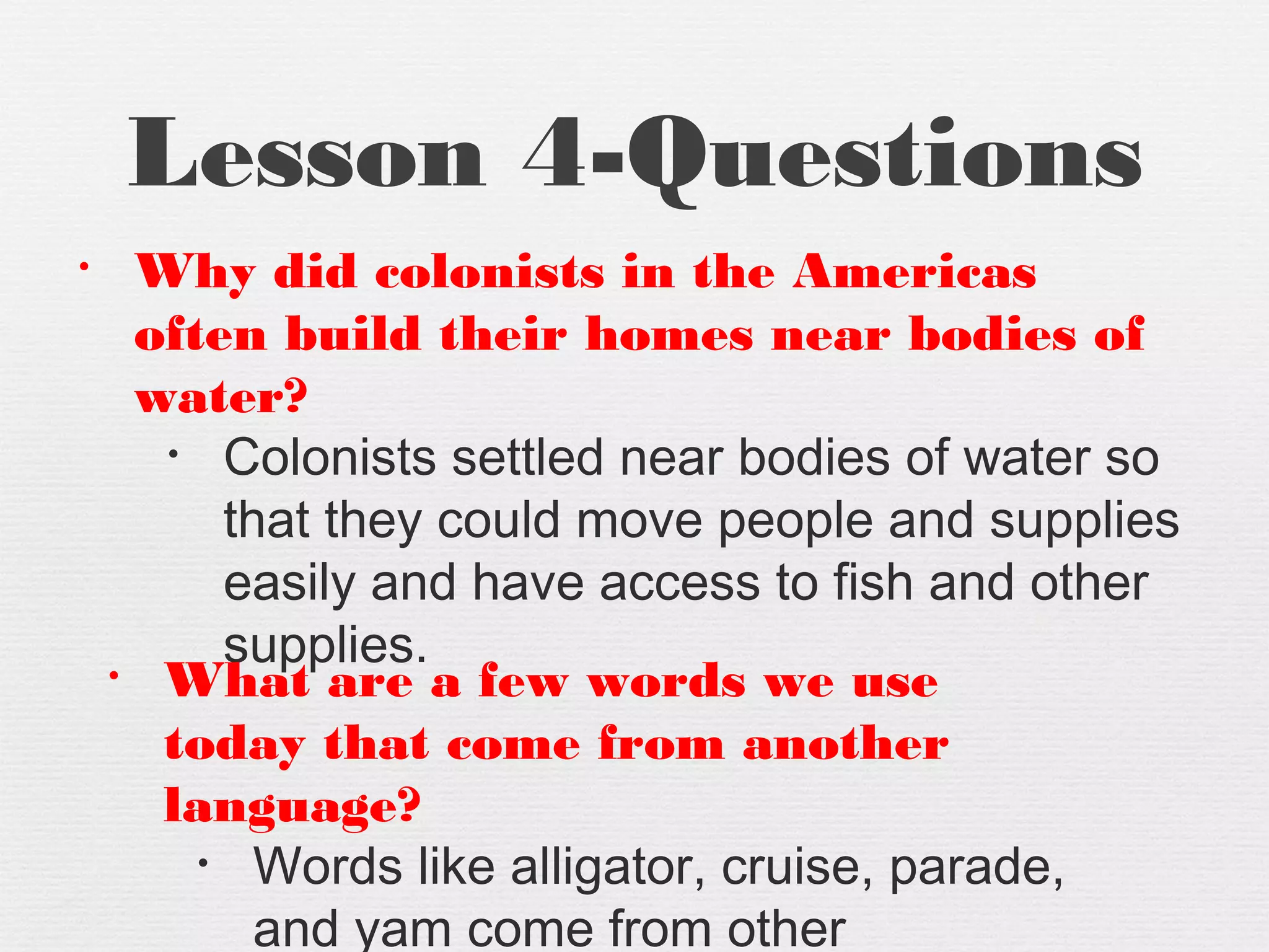Lesson 4-Questions
• Why did colonists in the Americas
often build their homes near bodies of
water?
• Colonists settled near bodies of water so
that they could move people and supplies
easily and have access to fish and other
supplies.• What are a few words we use
today that come from another
language?
• Words like alligator, cruise, parade,
and yam come from other
 