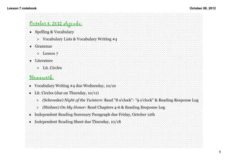 Lesson 7.notebook                                                                                   October 08, 2012



            October 8, 2012 Agenda:
            • Spelling & Vocabulary 
                    > Vocabulary Lists & Vocabulary Writing #4
            • Grammar
                    > Lesson 7  
            • Literature
                    > Lit. Circles

            Homework:
            • Vocabulary Writing #4 due Wednesday, 10/10
            • Lit. Circles (due on Thursday, 10/11)
                > (Schroeder) Night of the Twisters: Read "8 o'clock"­ "9 o'clock" & Reading Response Log 
                > (Shidner) On My Honor: Read Chapters 4­6 & Reading Response Log 
            • Independent Reading Summary Paragraph due Friday, October 12th 
            • Independent Reading Sheet due Thursday, 10/18




                                                                                                                       1
 